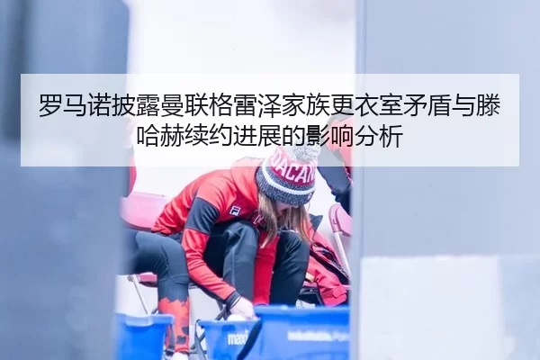 罗马诺披露曼联格雷泽家族更衣室矛盾与滕哈赫续约进展的影响分析